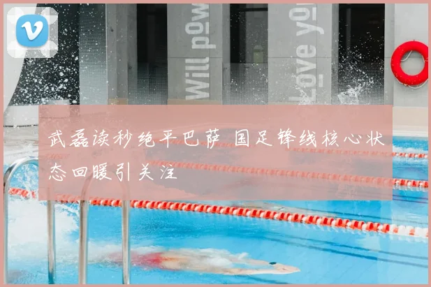 武磊读秒绝平巴萨 国足锋线核心状态回暖引关注