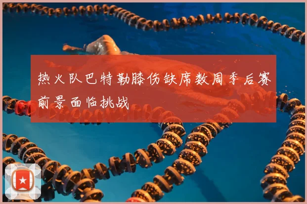 热火队巴特勒膝伤缺席数周季后赛前景面临挑战