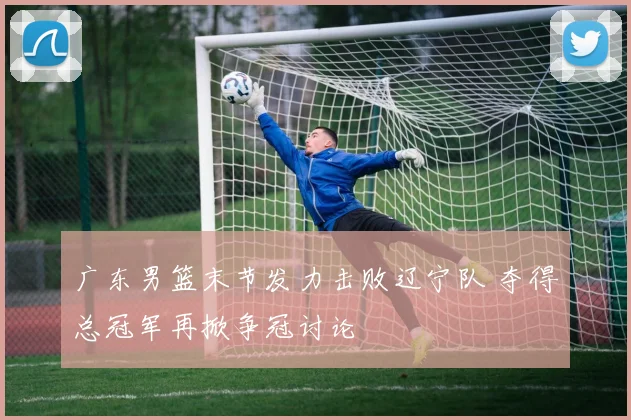 广东男篮末节发力击败辽宁队 夺得总冠军再掀争冠讨论
