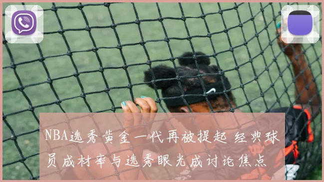 NBA选秀黄金一代再被提起 经典球员成材率与选秀眼光成讨论焦点