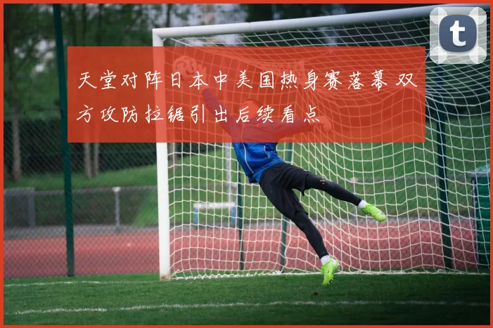 天堂对阵日本中美国热身赛落幕 双方攻防拉锯引出后续看点