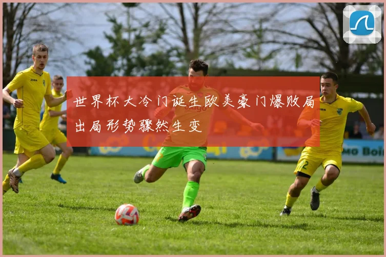 世界杯大冷门诞生欧美豪门爆败局出局形势骤然生变