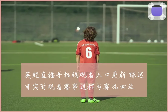 英超直播手机线观看入口更新 球迷可实时观看赛事进程与赛况回放