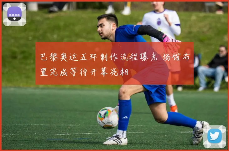 巴黎奥运五环制作流程曝光 场馆布置完成等待开幕亮相