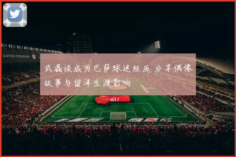 武磊谈成为巴萨球迷经历 分享偶像故事与留洋生涯影响