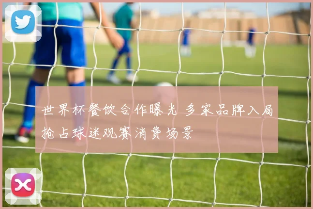 世界杯餐饮合作曝光 多家品牌入局抢占球迷观赛消费场景