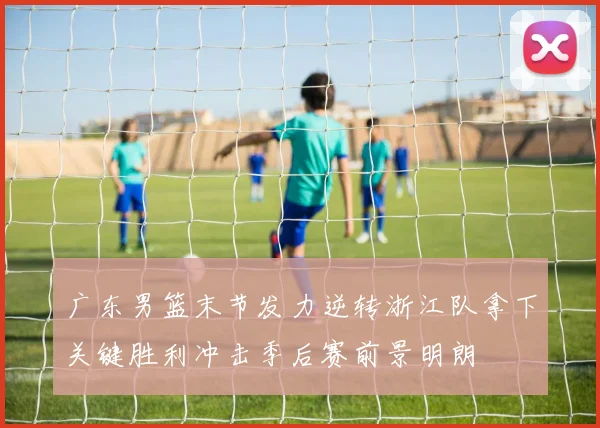 广东男篮末节发力逆转浙江队拿下关键胜利冲击季后赛前景明朗