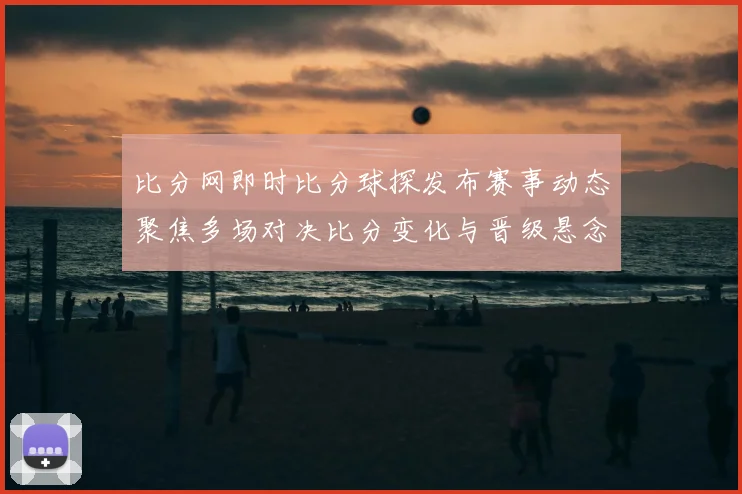 比分网即时比分球探发布赛事动态聚焦多场对决比分变化与晋级悬念