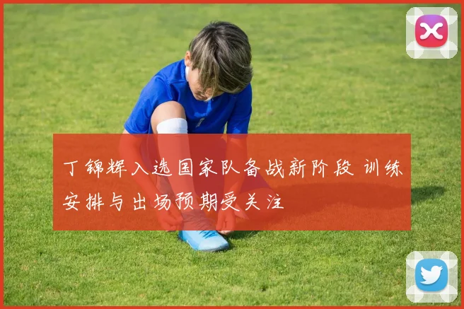 丁锦辉入选国家队备战新阶段 训练安排与出场预期受关注