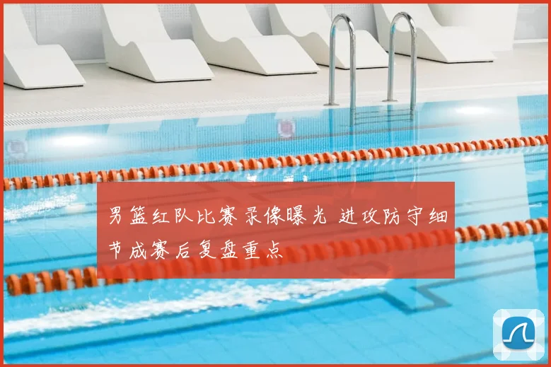男篮红队比赛录像曝光 进攻防守细节成赛后复盘重点