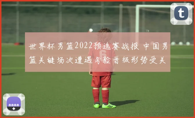 世界杯男篮2022预选赛战报 中国男篮关键场次遭遇考验晋级形势受关注