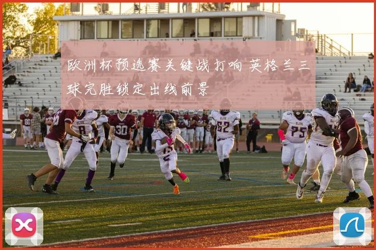 欧洲杯预选赛关键战打响 英格兰三球完胜锁定出线前景
