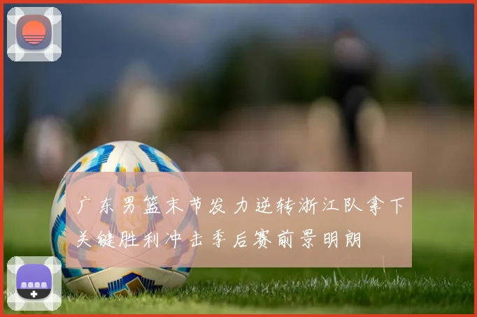 广东男篮末节发力逆转浙江队拿下关键胜利冲击季后赛前景明朗