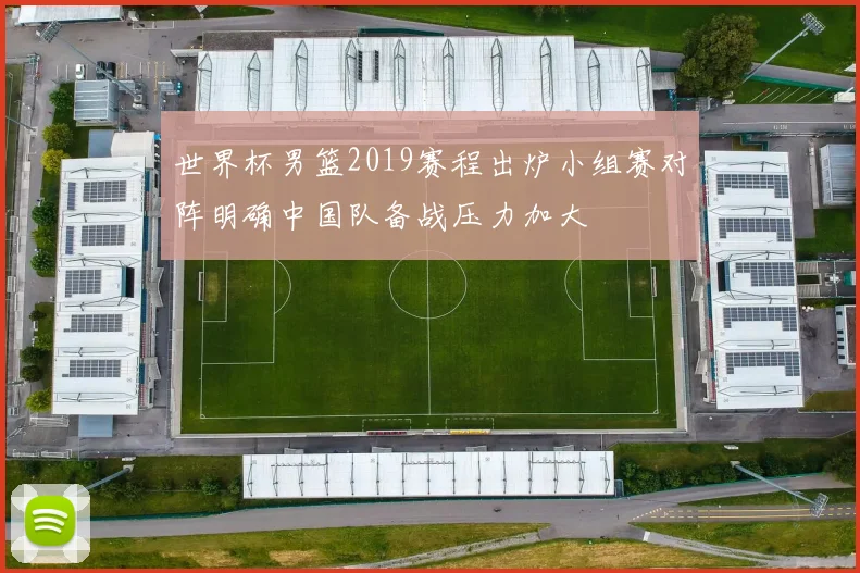 世界杯男篮2019赛程出炉小组赛对阵明确中国队备战压力加大