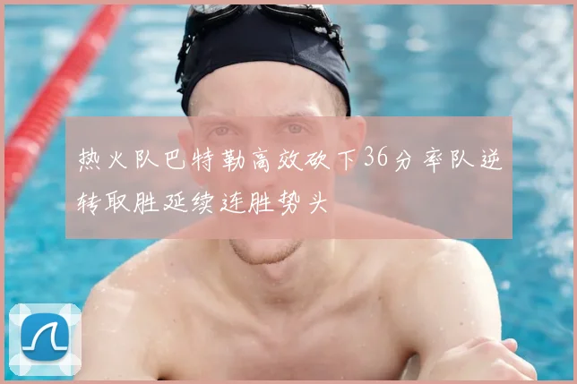 热火队巴特勒高效砍下36分率队逆转取胜延续连胜势头