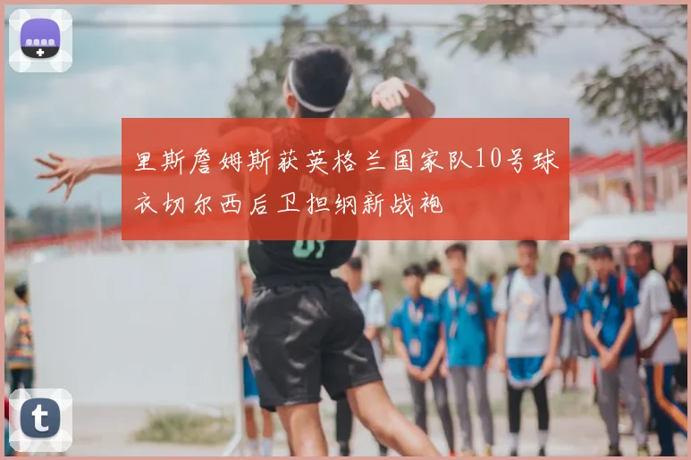 里斯詹姆斯获英格兰国家队10号球衣切尔西后卫担纲新战袍