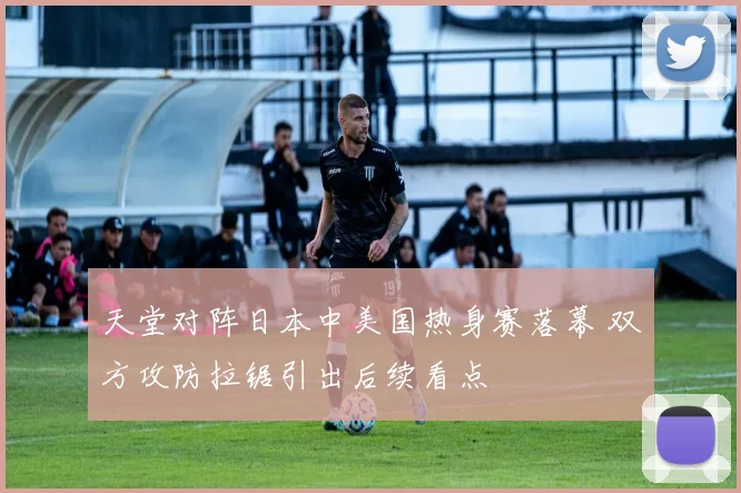 天堂对阵日本中美国热身赛落幕 双方攻防拉锯引出后续看点