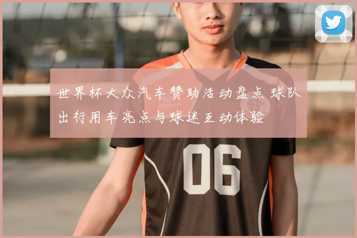 世界杯大众汽车赞助活动盘点 球队出行用车亮点与球迷互动体验