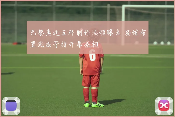 巴黎奥运五环制作流程曝光 场馆布置完成等待开幕亮相