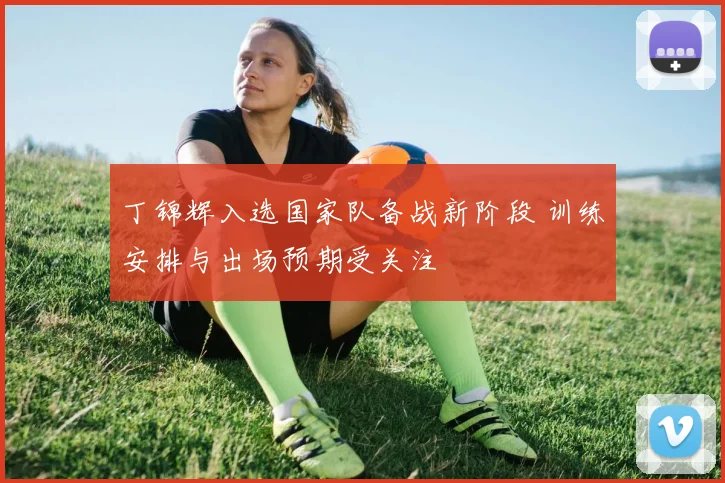 丁锦辉入选国家队备战新阶段 训练安排与出场预期受关注