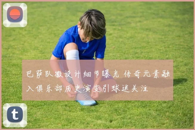 巴萨队徽设计细节曝光 传奇元素融入俱乐部历史演变引球迷关注