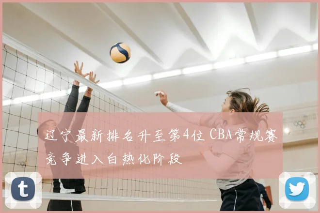 辽宁最新排名升至第4位 CBA常规赛竞争进入白热化阶段